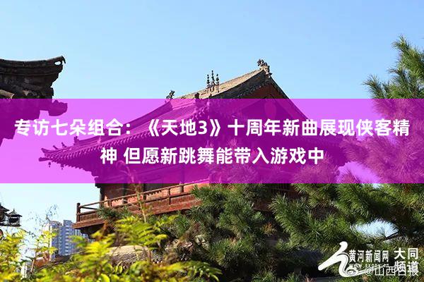 专访七朵组合：《天地3》十周年新曲展现侠客精神 但愿新跳舞能带入游戏中