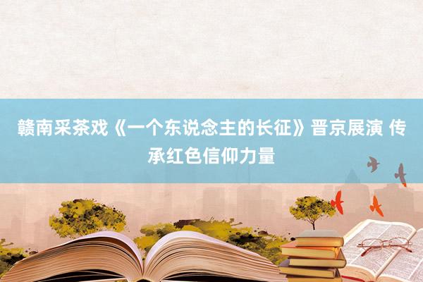 赣南采茶戏《一个东说念主的长征》晋京展演 传承红色信仰力量