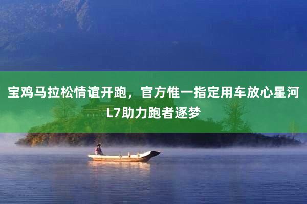 宝鸡马拉松情谊开跑，官方惟一指定用车放心星河L7助力跑者逐梦