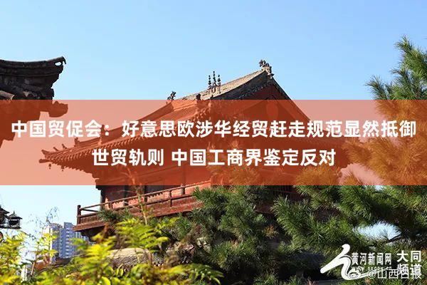 中国贸促会：好意思欧涉华经贸赶走规范显然抵御世贸轨则 中国工商界鉴定反对