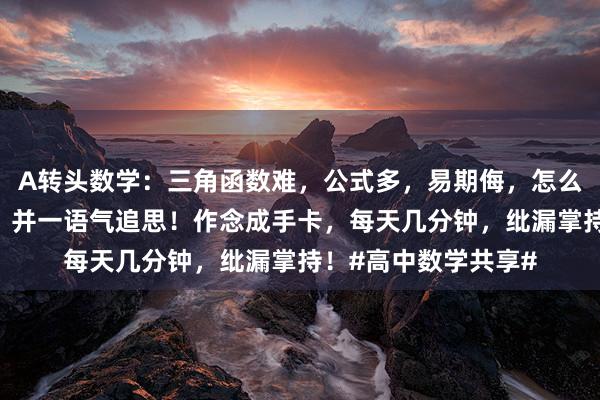 A转头数学：三角函数难，公式多，易期侮，怎么办？急需公式转头，并一语气追思！作念成手卡，每天几分钟，纰漏掌持！#高中数学共享#